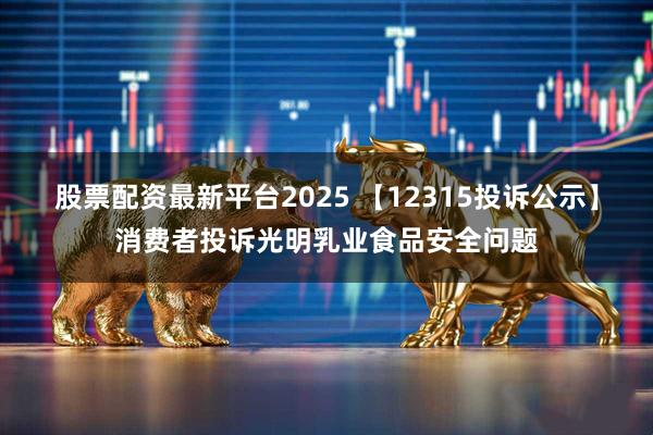 股票配资最新平台2025 【12315投诉公示】消费者投诉光明乳业食品安全问题