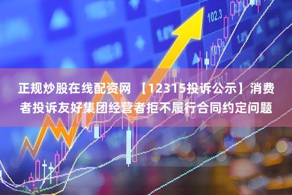 正规炒股在线配资网 【12315投诉公示】消费者投诉友好集团经营者拒不履行合同约定问题
