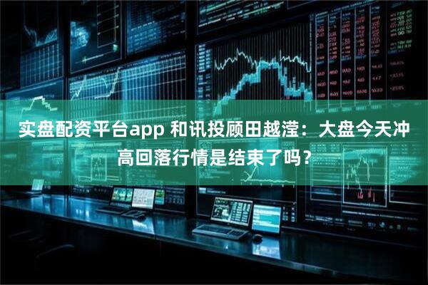 实盘配资平台app 和讯投顾田越滢：大盘今天冲高回落行情是结束了吗？