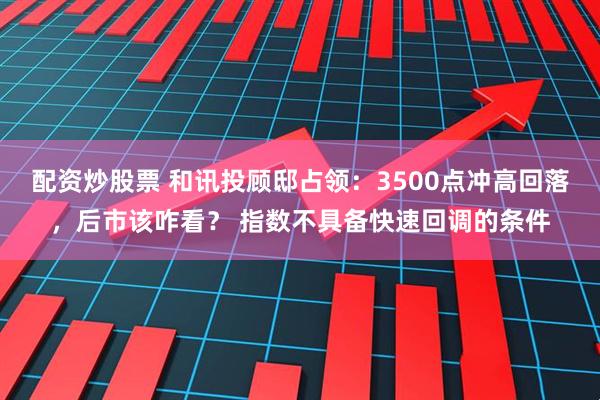 配资炒股票 和讯投顾邸占领：3500点冲高回落，后市该咋看？ 指数不具备快速回调的条件