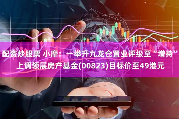 配资炒股票 小摩：一举升九龙仓置业评级至“增持” 上调领展房产基金(00823)目标价至49港元