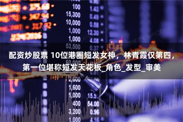 配资炒股票 10位港圈短发女神，林青霞仅第四，第一位堪称短发天花板_角色_发型_审美