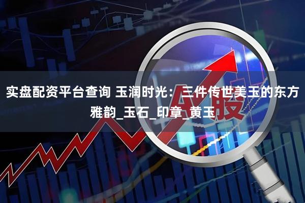 实盘配资平台查询 玉润时光：三件传世美玉的东方雅韵_玉石_印章_黄玉