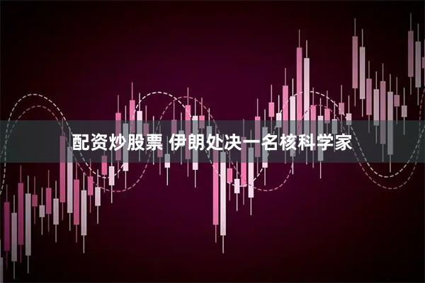 配资炒股票 伊朗处决一名核科学家